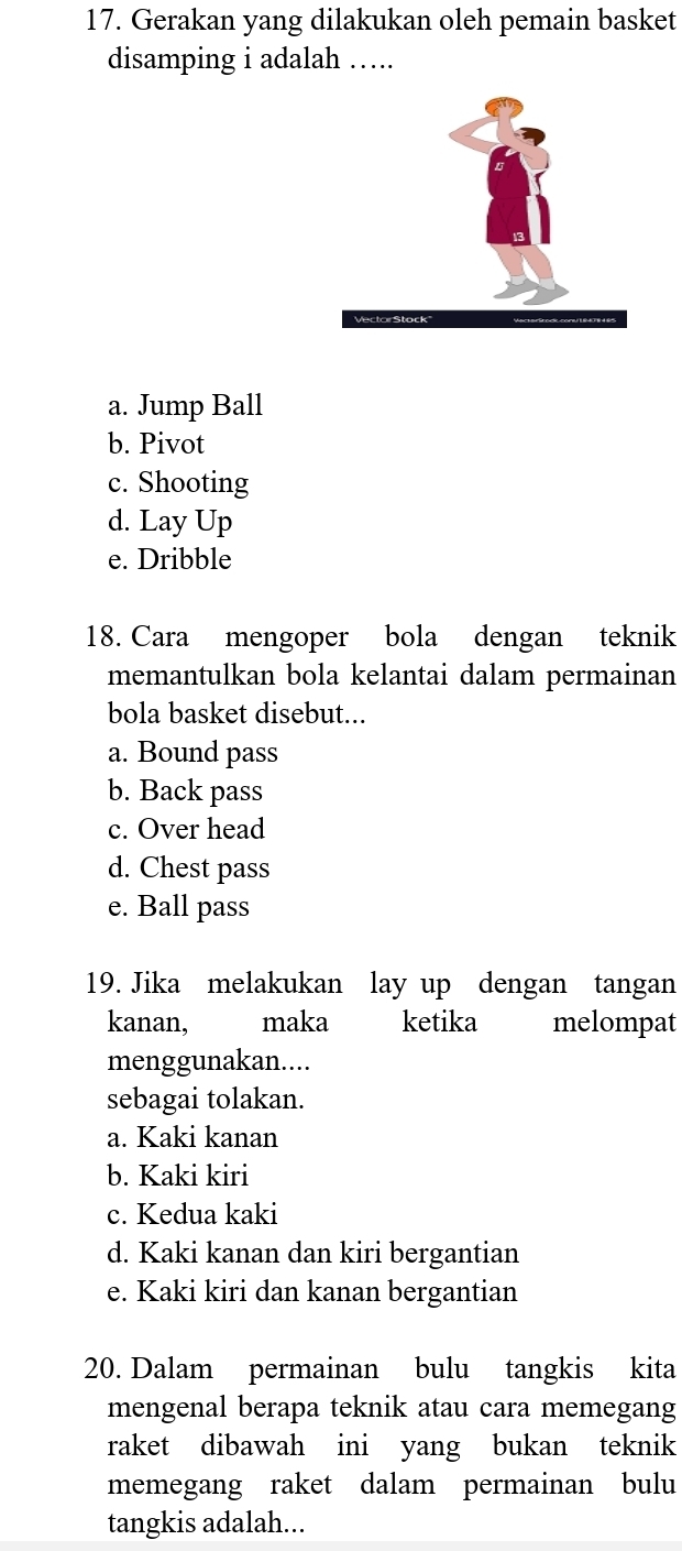 Gerakan yang dilakukan oleh pemain basket
disamping i adalah …..
a. Jump Ball
b. Pivot
c. Shooting
d. Lay Up
e. Dribble
18. Cara mengoper bola dengan teknik
memantulkan bola kelantai dalam permainan
bola basket disebut...
a. Bound pass
b. Back pass
c. Over head
d. Chest pass
e. Ball pass
19. Jika melakukan lay up dengan tangan
kanan, maka ketika melompat
menggunakan....
sebagai tolakan.
a. Kaki kanan
b. Kaki kiri
c. Kedua kaki
d. Kaki kanan dan kiri bergantian
e. Kaki kiri dan kanan bergantian
20. Dalam permainan bulu tangkis kita
mengenal berapa teknik atau cara memegang
raket dibawah ini yang bukan teknik
memegang raket dalam permainan bulu
tangkis adalah...