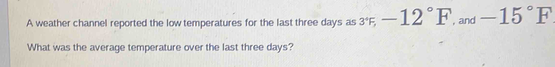 A weather channel reported the low temperatures for the last three days as 3°F, -12°F , and -15°F
What was the average temperature over the last three days?