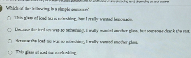 ay se uneven because questions can be worth more or less (including zero) depending on your answer 
Which of the following is a simple sentence?
This glass of iced tea is refreshing, but I really wanted lemonade.
Because the iced tea was so refreshing, I really wanted another glass, but someone drank the rest.
Because the iced tea was so refreshing, I really wanted another glass.
This glass of iced tea is refreshing.