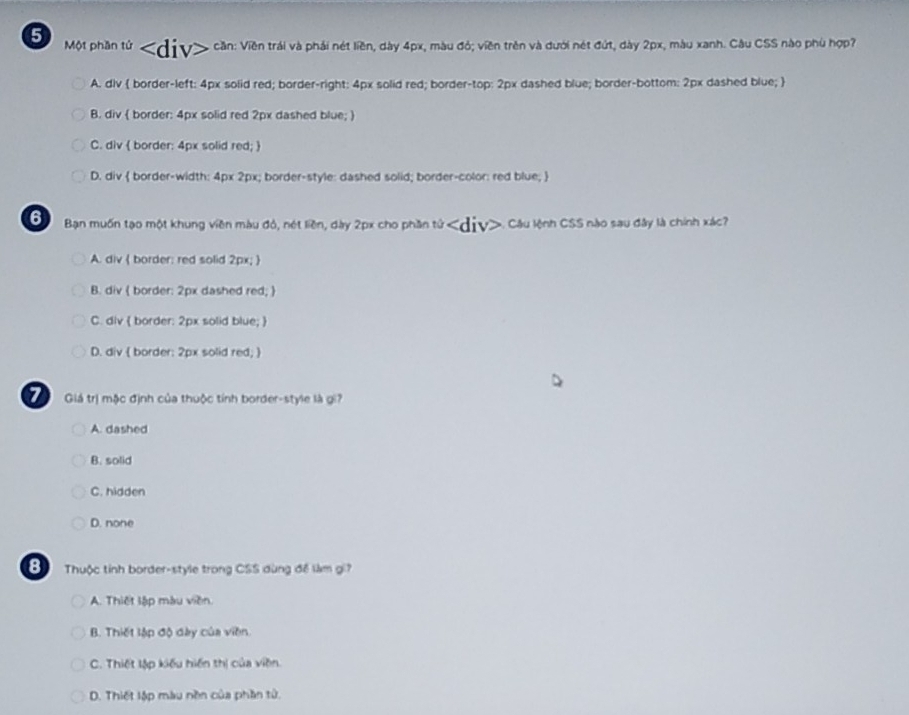 Một phần tử cần: Viên trái và phải nét liền, dày 4px, màu đỏ; viền trên và dưới nét đứt, dày 2px, màu xanh. Câu CSS nào phù hợp?
A. dlv  border-left: 4px solid red; border-right: 4px solid red; border-top: 2px dashed blue; border-bottom: 2px dashed blue; 
B. div  border: 4px solid red 2px dashed blue; 
C. div  border: 4px solid red; 
D. div  border-width: 4px 2px; border-style: dashed solid; border-color: red blue; 
6 Bạn muốn tạo một khung viên màu đỏ, nét liền, dày 2px cho phần tử Câu lệnh CSS nào sau đây là chính xác?
A. div  border: red solid 2px; 
B. div ( border: 2px dashed red; 
C. div  border: 2px solid blue; 
D. div  border: 2px solid red; )
7 Giá trị mộc định của thuộc tính border-style là gi?
A. dashed
B. solid
C. hidden
D. none
B Thuộc tỉnh border-style trong CSS dùng đề làm gi?
A. Thiết lập màu viên.
B. Thiết lập độ đày của viên.
C. Thiết lập kiểu hiến thị của viên.
D. Thiết lập màu nền của phần tử.