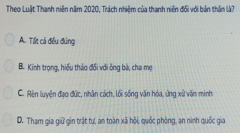 Theo Luật Thanh niên năm 2020, Trách nhiệm của thanh niên đối với bản thân là?
A. Tất cả đều đúng
B. Kính trọng, hiếu thảo đối với ông bà, cha mẹ
C. Rèn luyện đạo đức, nhân cách, lối sống văn hóa, ứng xử văn minh
D. Tham gia giữ gìn trật tự, an toàn xã hội, quốc phòng, an ninh quốc gia