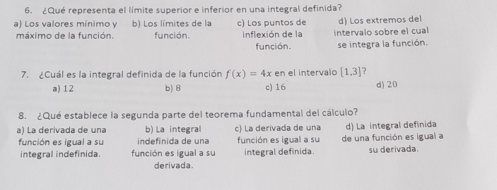 ¿Qué representa el límite superior e inferior en una integral definida?
a) Los valores mínimo y b) Los límites de la c) Los puntos de d) Los extremos del
máximo de la función. función. inflexión de la intervalo sobre el cual
función. se integra la función.
7. ¿Cuál es la integral definida de la función f(x)=4x en el intervalo [1,3] ?
a) 12 b) 8 c) 16 d) 20
8. ¿Qué establece la segunda parte del teorema fundamental del cálculo?
a) La derivada de una b) La integral c) La derivada de una d) La integral definida
función es igual a su indefinida de una función es igual a su de una función es igual a
integral indefinida. función es igual a su integral definida. su derivada.
derivada.