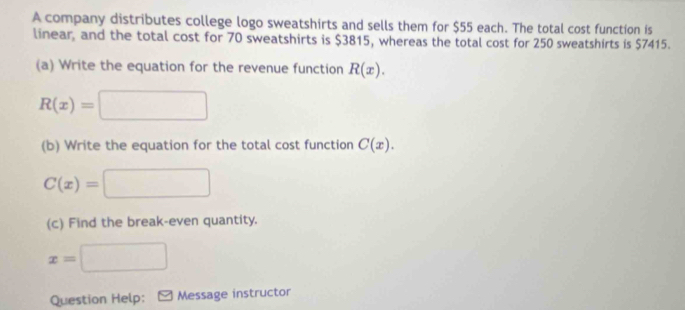 A company distributes college logo sweatshirts and sells them for $55 each. The total cost function is 
linear, and the total cost for 70 sweatshirts is $3815, whereas the total cost for 250 sweatshirts is $7415. 
(a) Write the equation for the revenue function R(x).
R(x)=□
(b) Write the equation for the total cost function C(x).
C(x)=□
(c) Find the break-even quantity.
x=□
Question Help: Message instructor