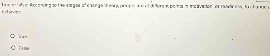 True or false: According to the stages of change theory, people are at different points in motivation, or readiness, to change a
behavior.
True
False