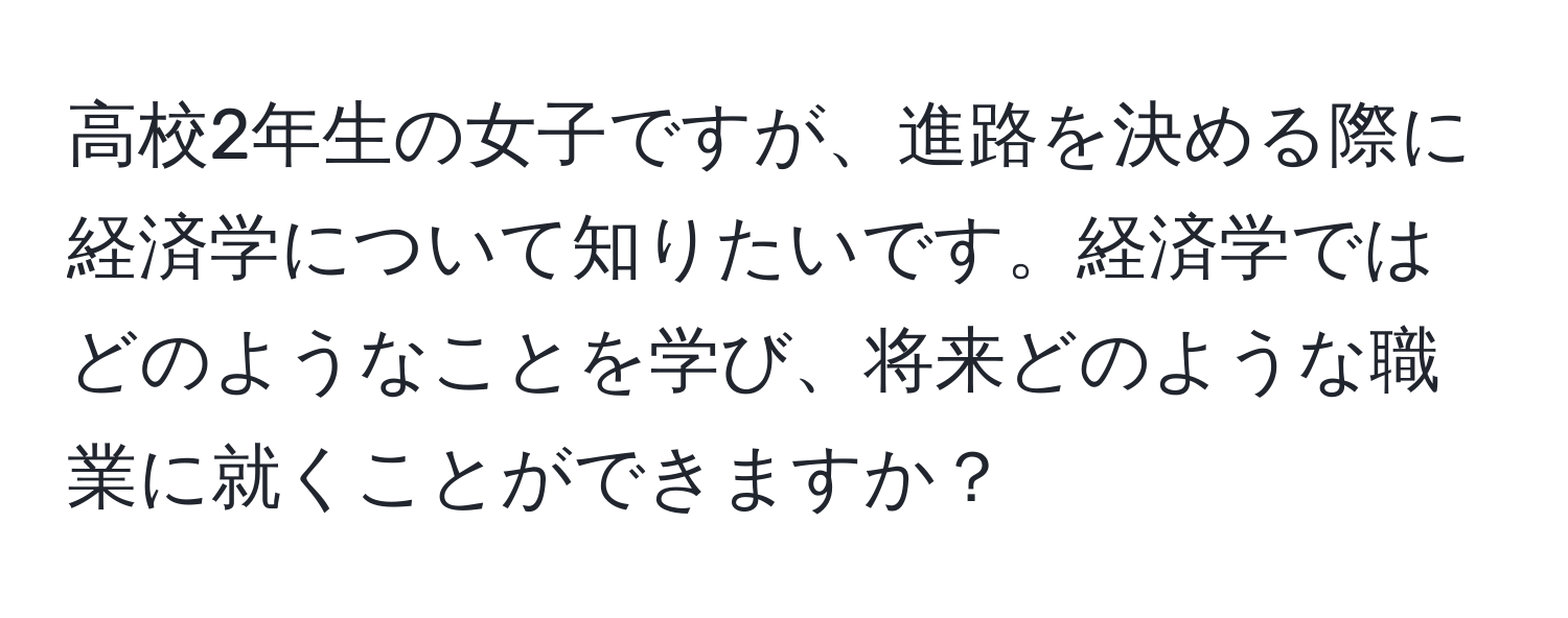 高校2年生の女子ですが、進路を決める際に経済学について知りたいです。経済学ではどのようなことを学び、将来どのような職業に就くことができますか？