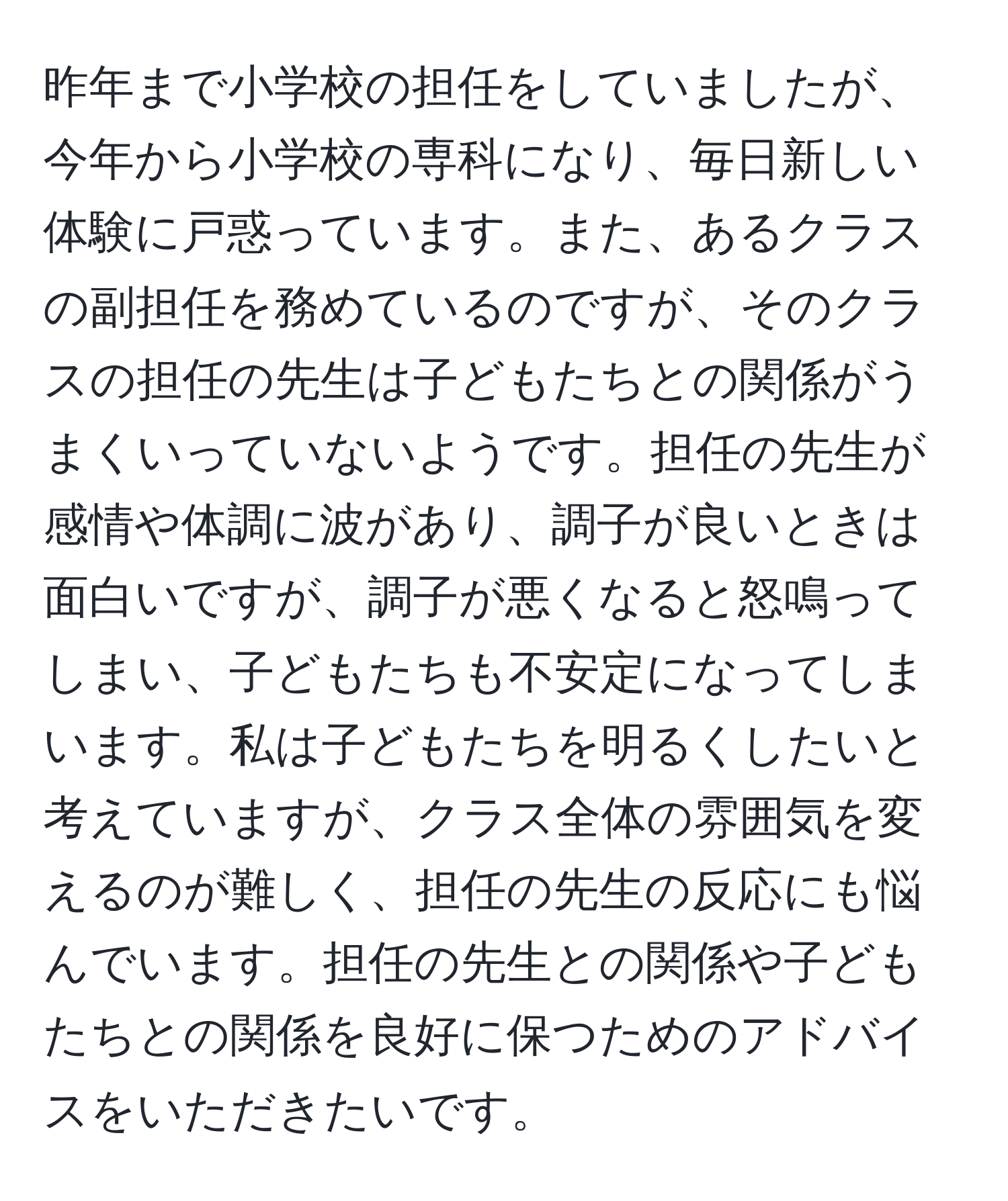 昨年まで小学校の担任をしていましたが、今年から小学校の専科になり、毎日新しい体験に戸惑っています。また、あるクラスの副担任を務めているのですが、そのクラスの担任の先生は子どもたちとの関係がうまくいっていないようです。担任の先生が感情や体調に波があり、調子が良いときは面白いですが、調子が悪くなると怒鳴ってしまい、子どもたちも不安定になってしまいます。私は子どもたちを明るくしたいと考えていますが、クラス全体の雰囲気を変えるのが難しく、担任の先生の反応にも悩んでいます。担任の先生との関係や子どもたちとの関係を良好に保つためのアドバイスをいただきたいです。