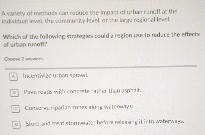 A variety of methods can reduce the impact of urban runoff at the
individual level, the community level, or the large regional level.
Which of the following strategies could a region use to reduce the effects
of urban runoff?
Choose 2 answers:
A Incentivize urban sprawl.
s Pave roads with concrete rather than asphalt.
c Conserve riparian zones along waterways.
b Store and treat stormwater before releasing it into waterways.