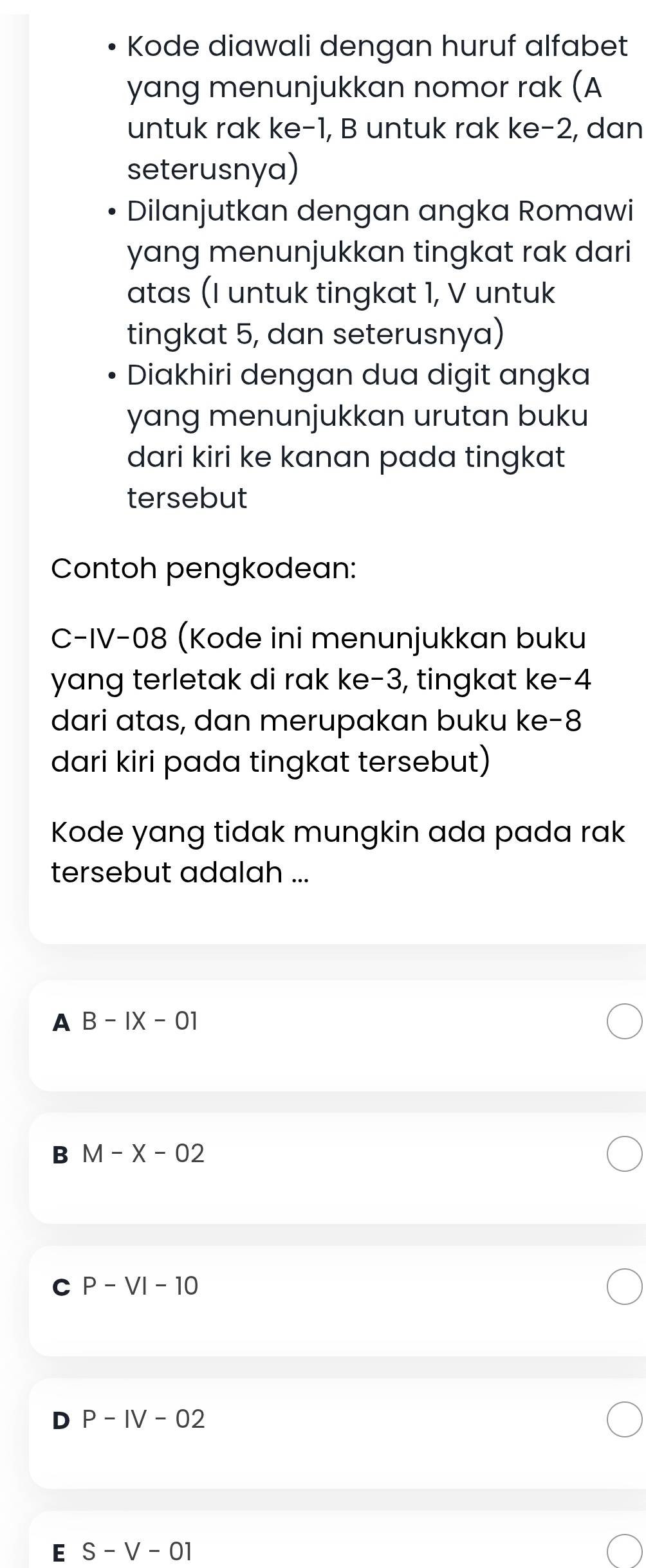 Kode diawali dengan huruf alfabet
yang menunjukkan nomor rak (A
untuk rak ke -1, B untuk rak ke -2, dan
seterusnya)
Dilanjutkan dengan angka Romawi
yang menunjukkan tingkat rak dari
atas (I untuk tingkat 1, V untuk
tingkat 5, dan seterusnya)
Diakhiri dengan dua digit angka
yang menunjukkan urutan buku
dari kiri ke kanan pada tingkat
tersebut
Contoh pengkodean:
C-IV-08 (Kode ini menunjukkan buku
yang terletak di rak ke -3, tingkat ke -4
dari atas, dan merupakan buku ke -8
dari kiri pada tingkat tersebut)
Kode yang tidak mungkin ada pada rak
tersebut adalah ...
A B-IX-01
B M-X-02
C P-VI-10
P-IV-02
E S-V-01