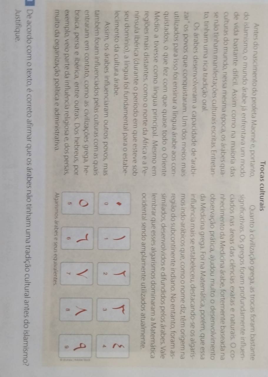 Trocas culturais
Antes do nascimento do profeta Maomé e, portanto, Quanto à civilização grega, as trocas foram bastante
do islamismo, o mundo árabe já enfrentava um modo significativas. Os gregos foram profundamente influen-
de vida bastante dificil. Assim como na maioria das ciados nas áreas das ciências exatas e naturais. O co-
culturas do mundo, nessa mesma época, os árabes qua- nhecimento da Medicina árabe, fortemente baseada na
se não tinham manifestações culturais escritas. Entretan- observação prática, ajudou muito o desenvolvimento
to, tinham uma rica tradição oral. da Medicina grega. Foi na Matemática, porém, que essa
Os árabes desenvolveram a capacidade de 'arabi influência mais se estabeleceu, destacando-se os algaris-
zar"os povos que conquistaram. Um dos meios mais mos indo-arábicos que, como o nome diz, têm origem na
utilizados para isso foi ensinar a língua árabe aos con- região do subcontinente indiano. No entanto, foram as-
quistados, o que fez com que quase todo o Oriente similados, desenvolvidos e difundidos pelos árabes. Vale
Médio a tivesse como língua principal. Mesmo em lembrar que esses algarismos dominaram a Matemática
regiões mais distantes, como o norte da África e a Pe- ocidental sendo amplamente utilizados atualmente.
nínsula Ibérica (durante o período em que esteve sob
seu domínio), a língua foi fundamental para o estabe-

lecimento da cultura árabe. 、
Assim, os árabes influenciaram outros povos, mas o 1 2 3 4
também foram influenciados pelas culturas com as quais
entraram em contato, como as civilizações grega, he-
q
braica, persa e ibérica, entre outras. Dos hebreus, por
exemplo, veio parte da influência religiosa e, dos persas, 5 6 7 8 9
muito da organização política e administrativa. Algarismos árabes e seus equivalentes.
De acordo com o texto, é correto afirmar que os árabes não tinham uma tradição cultural antes do islamismo?
Justifique.