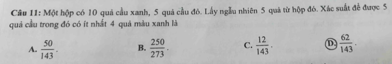 Một hộp có 10 quả cầu xanh, 5 quả cầu đỏ. Lấy ngẫu nhiên 5 quả từ hộp đó. Xác suất đề được 5
quả cầu trong đó có ít nhất 4 quả màu xanh là
C.
A.  50/143 .  250/273 .  12/143 .  62/143 . 
B.
D