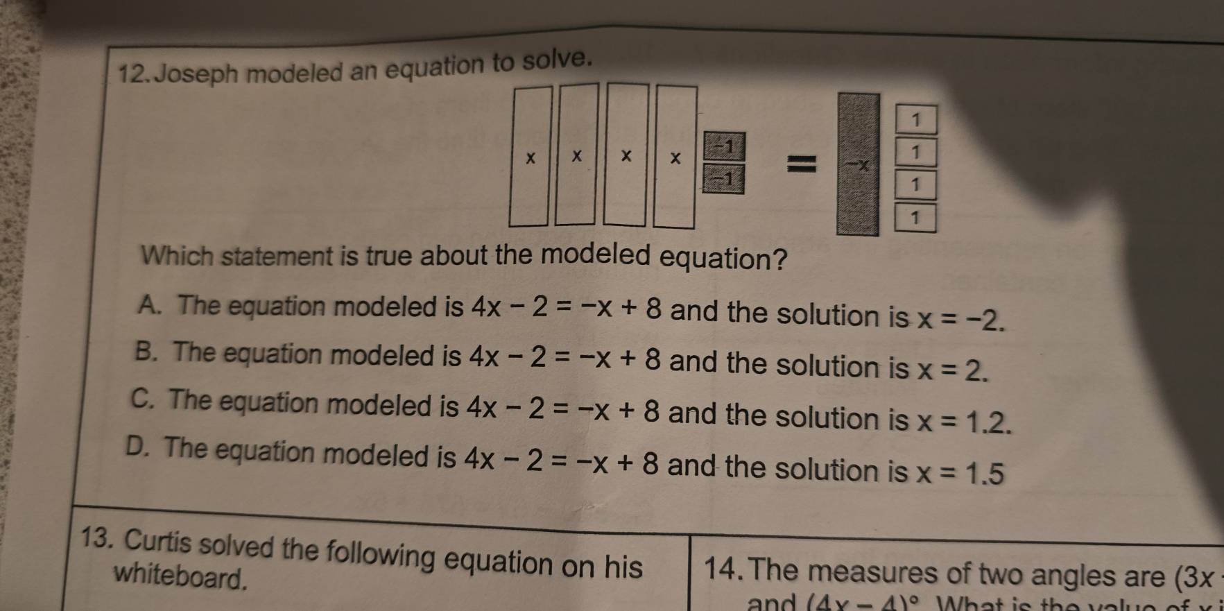 Joseph modeled an equation to solve.
* frac □ 31-xfrac -1=-x-x1 
1
Which statement is true about the modeled equation?
A. The equation modeled is 4x-2=-x+8 and the solution is x=-2.
B. The equation modeled is 4x-2=-x+8 and the solution is x=2.
C. The equation modeled is 4x-2=-x+8 and the solution is x=1.2.
D. The equation modeled is 4x-2=-x+8 and the solution is x=1.5
13. Curtis solved the following equation on his 14. The measures of two angles are (3x
whiteboard.
and (4x-4)^circ 