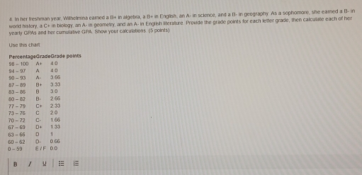 In her freshman year, Wilhelmina eamed a D+ in algebra, a B+ in English, an A- in science, and a B- in geography. As a sophomore, she eared a B- in 
world history, a C+ in biology, an A- in geometry, and an A- in English literature. Provide the grade points for each lefter grade, then calculate each of her 
yearly GPAs and her cumulative GPA. Show your calculations. (5 points) 
Use this chart 
B I u =