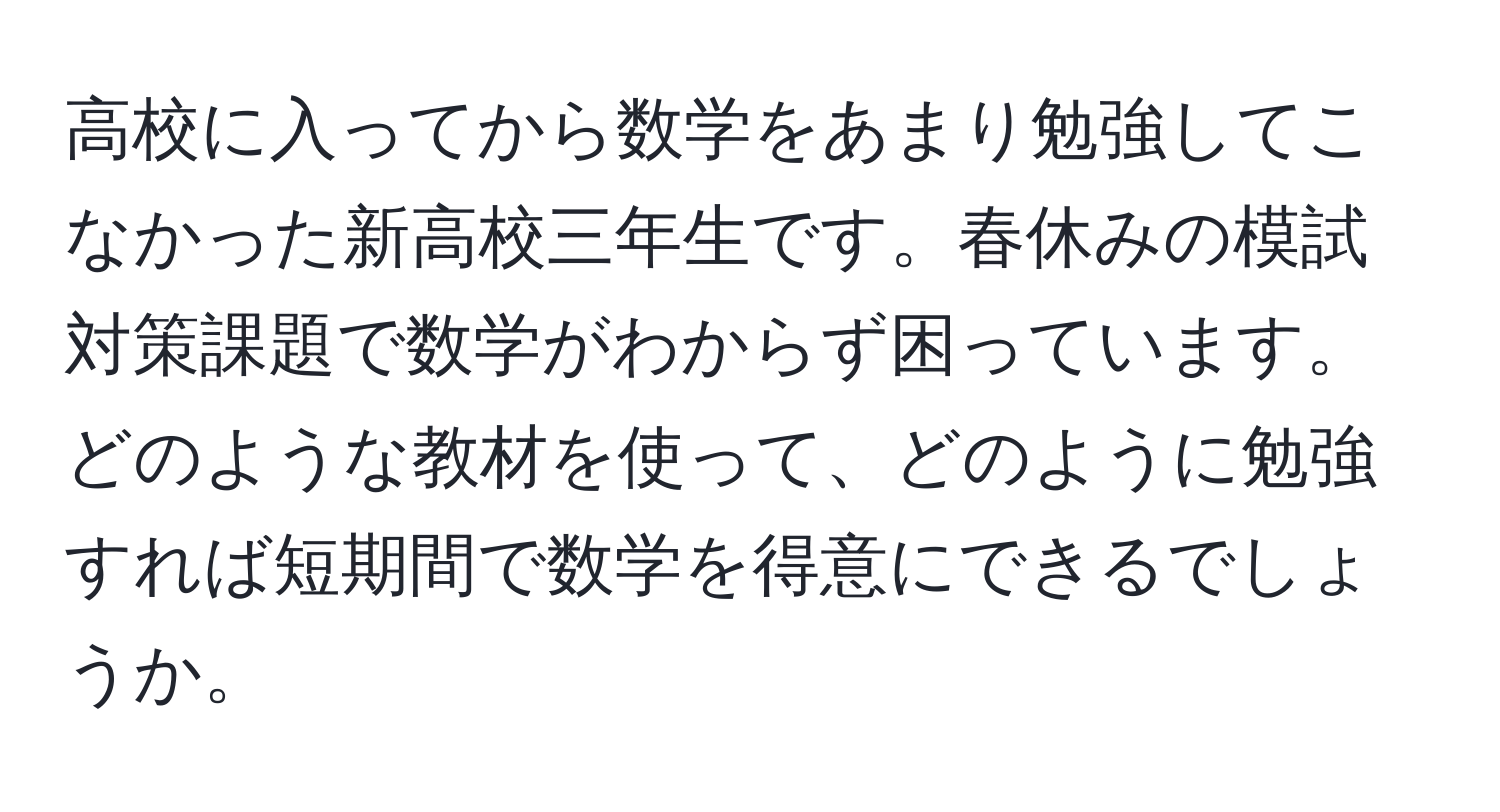 高校に入ってから数学をあまり勉強してこなかった新高校三年生です。春休みの模試対策課題で数学がわからず困っています。どのような教材を使って、どのように勉強すれば短期間で数学を得意にできるでしょうか。