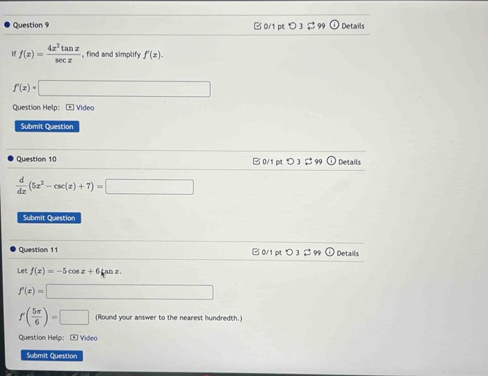 □ 0/1 pt つ 3 % 99 Details 
If f(x)= 4x^2tan x/sec x  , find and simplify f'(x).
f'(x)=□
Question Help: Video 
Submit Question 
Question 10 □0/1 pt O_3] 99 G Details
 d/dx (5x^2-csc (x)+7)=□
Submit Question 
Question 11 □0/1 pt O3overleftrightarrow sim 99 Details 
Let f(x)=-5cos x+6 an x.
f'(x)=□
f'( 5π /6 )=□ (Round your answer to the nearest hundredth.) 
Question Help: Videc 
Submit Question