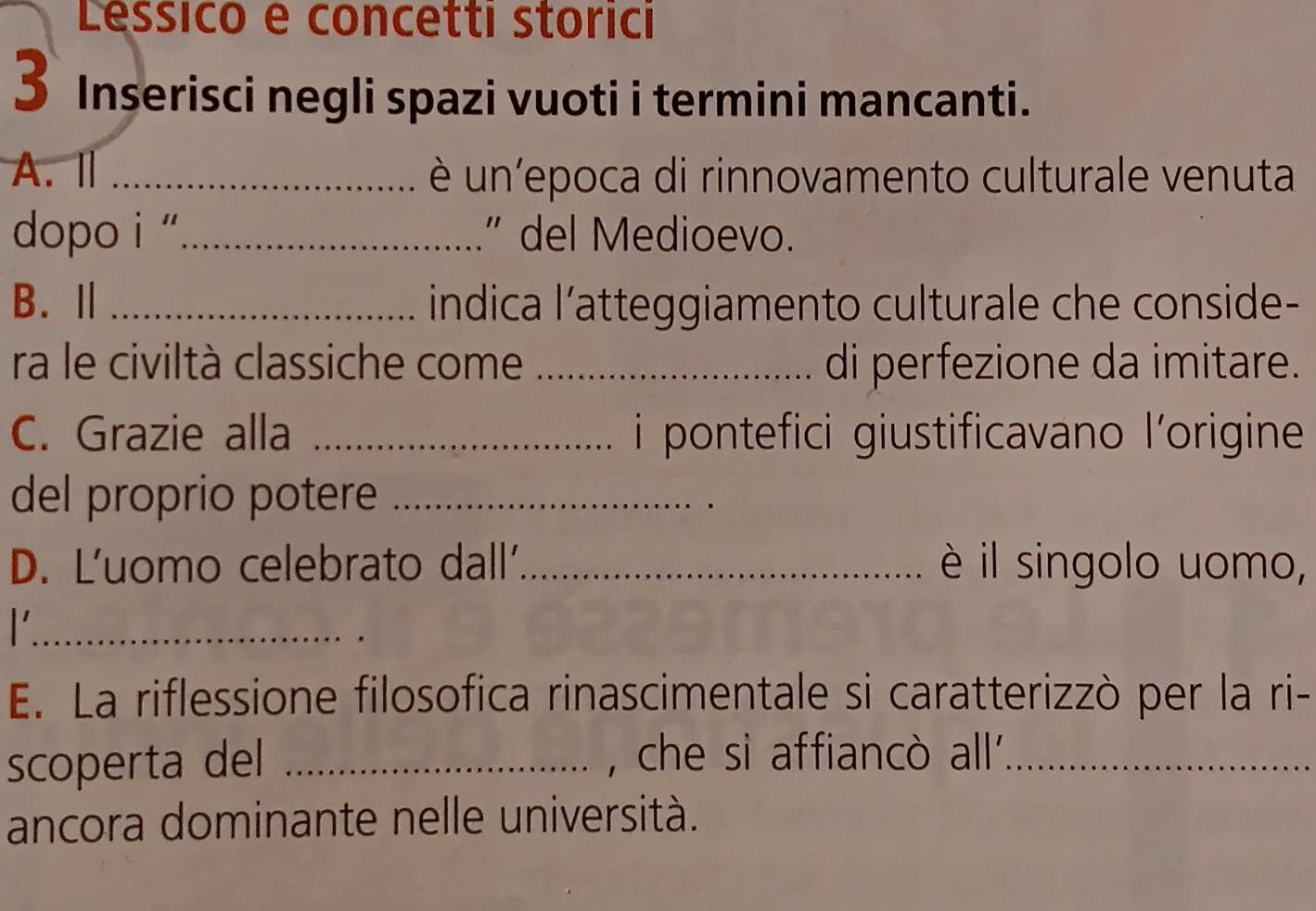 Lessico e concetti storici 
3 Inserisci negli spazi vuoti i termini mancanti. 
A.Ⅱ _è un'epoca di rinnovamento culturale venuta 
dopo i '_ ” del Medioevo. 
B.Ⅱ _indica l’atteggiamento culturale che conside- 
ra le civiltà classiche come _di perfezione da imitare. 
C. Grazie alla _ i pontefici giustificavano l'origine 
del proprio potere_ 
D. L'uomo celebrato dall´_ è il singolo uomo, 
_ 
E. La riflessione filosofica rinascimentale si caratterizzò per la ri- 
scoperta del _, che si affiancò all'_ 
ancora dominante nelle università.