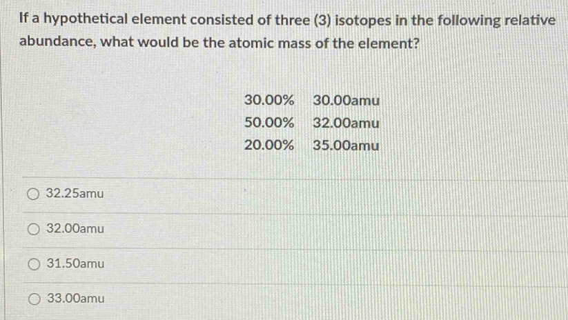 If a hypothetical element consisted of three (3) isotopes in the following relative
abundance, what would be the atomic mass of the element?
30.00% 30.00amu
50.00% 32.00amu
20.00% 35.00amu
32.25amu
32.00amu
31.50amu
33.00amu