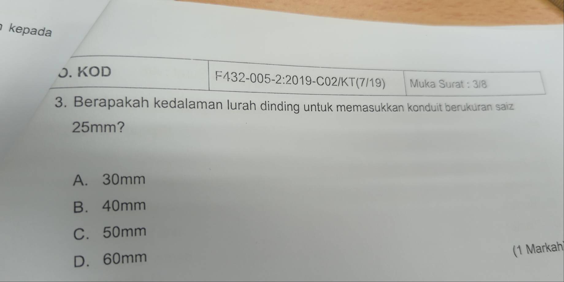 kepada
J. KOD
F432-005-2:20 19-C02/KT(7/19) Muka Surat : 3/8
3. Berapakah kedalaman lurah dinding untuk memasukkan konduit berukuran saiz
25mm?
A. 30mm
B. 40mm
C. 50mm
(1 Markah)
D. 60mm