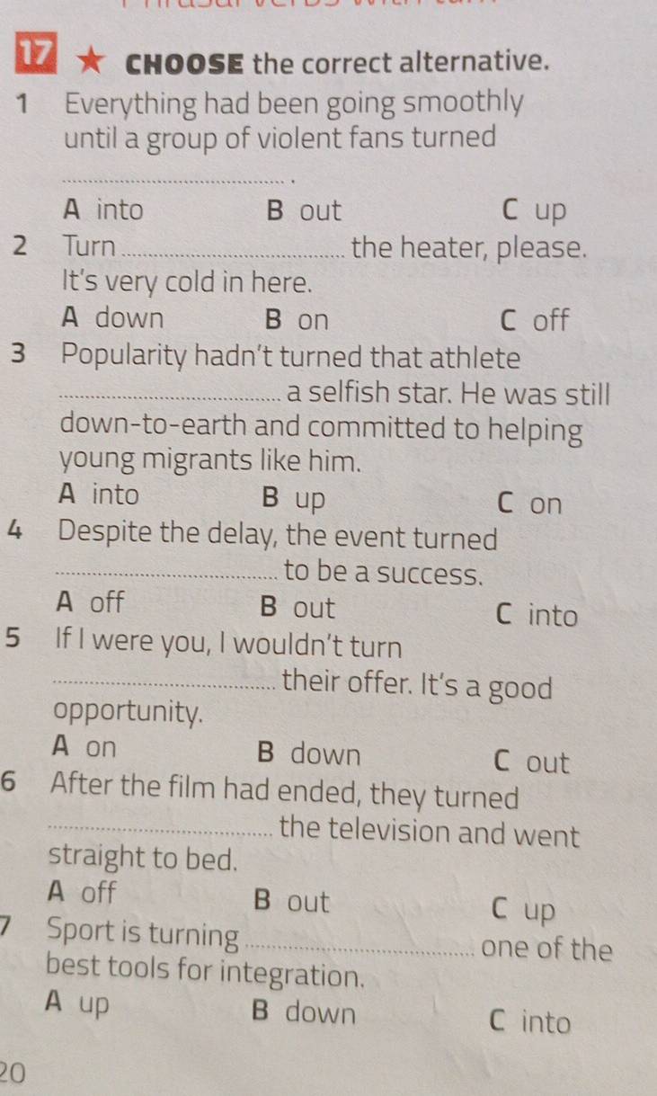 CHOOSE the correct alternative.
1 Everything had been going smoothly
until a group of violent fans turned
_
A into B out C up
2 Turn_ the heater, please.
It's very cold in here.
A down B on C off
3 Popularity hadn’t turned that athlete
_a selfish star. He was still
down-to-earth and committed to helping
young migrants like him.
A into B up C on
4 Despite the delay, the event turned
_to be a success.
A off B out C into
5 If I were you, I wouldn’t turn
_their offer. It's a good
opportunity.
A on B down C out
6 After the film had ended, they turned
_the television and went
straight to bed.
A off B out C up
Sport is turning _one of the
best tools for integration.
A up B down C into
20