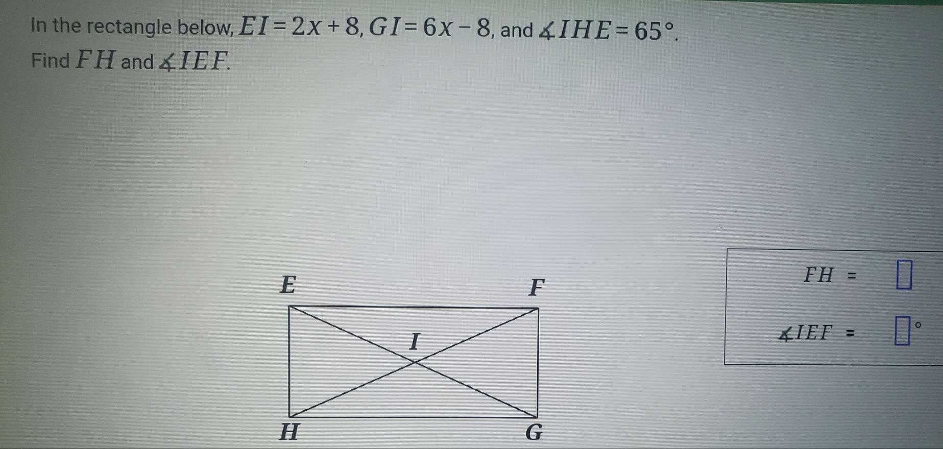 In the rectangle below, EI=2x+8, GI=6x-8 , and ∠ IHE=65°. 
Find FH and ∠ IEF.
FH=□
∠ IEF=□°