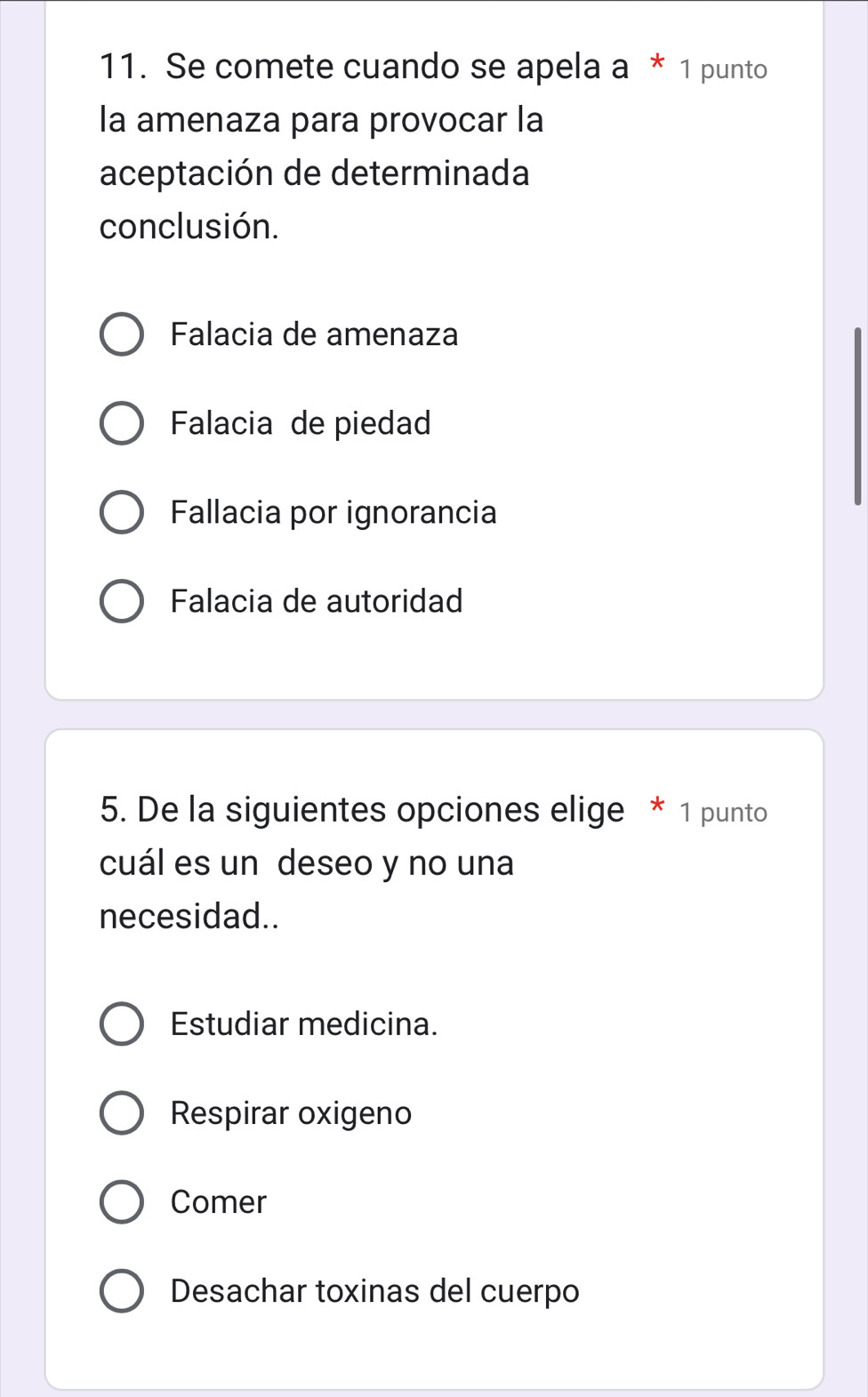 Se comete cuando se apela a * 1 punto
la amenaza para provocar la
aceptación de determinada
conclusión.
Falacia de amenaza
Falacia de piedad
Fallacia por ignorancia
Falacia de autoridad
5. De la siguientes opciones elige * 1 punto
cuál es un deseo y no una
necesidad..
Estudiar medicina.
Respirar oxigeno
Comer
Desachar toxinas del cuerpo