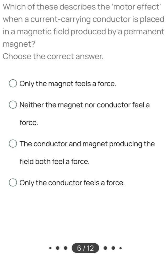 Which of these describes the ‘motor effect’
when a current-carrying conductor is placed
in a magnetic field produced by a permanent
magnet?
Choose the correct answer.
Only the magnet feels a force.
Neither the magnet nor conductor feel a
force.
The conductor and magnet producing the
field both feel a force.
Only the conductor feels a force.
6 / 12