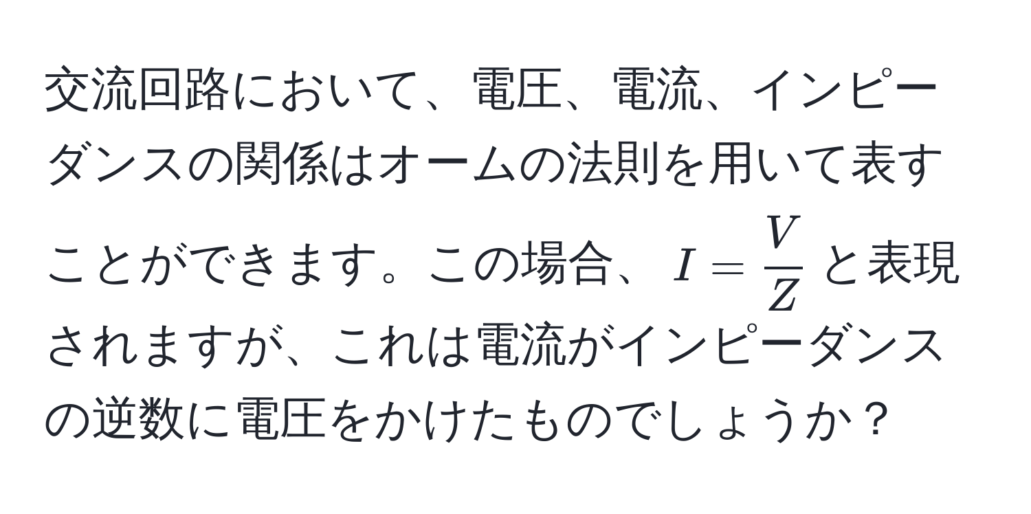 交流回路において、電圧、電流、インピーダンスの関係はオームの法則を用いて表すことができます。この場合、$I =  V/Z $と表現されますが、これは電流がインピーダンスの逆数に電圧をかけたものでしょうか？