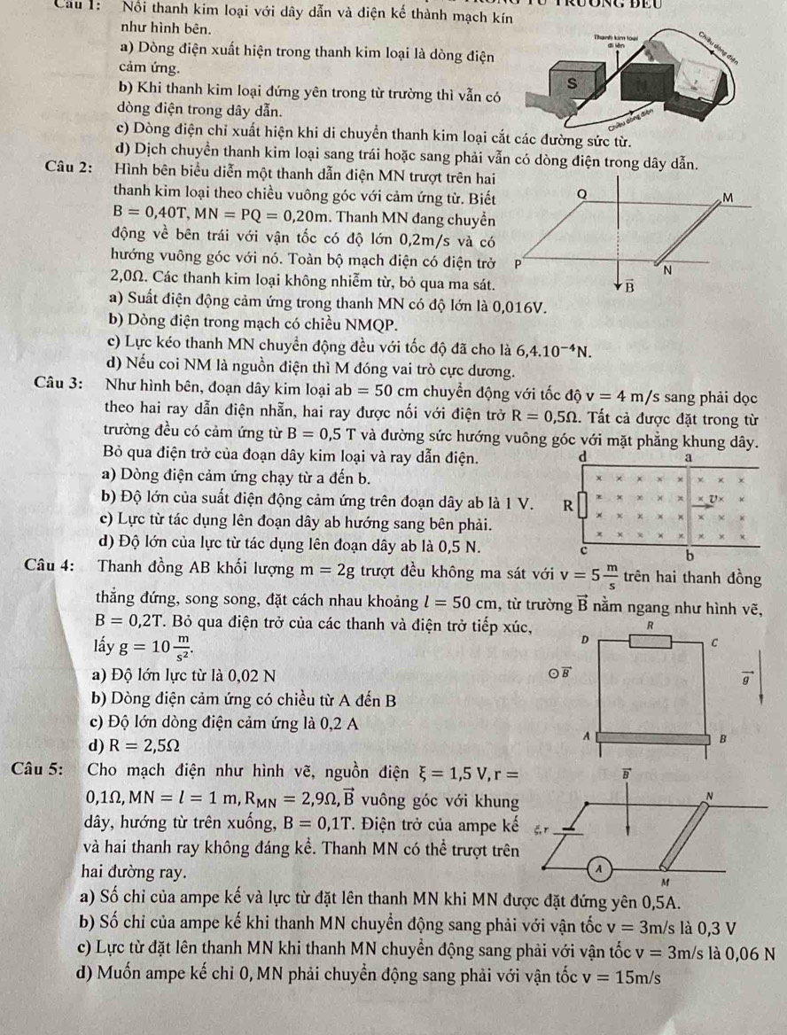 Cầu 1:   Nổi thanh kim loại với dây dẫn và diện kế thành mạch k
như hình bên.
a) Dòng điện xuất hiện trong thanh kim loại là dòng điện
cảm ứng.
b) Khi thanh kim loại đứng yên trong từ trường thì vẫn có
dòng điện trong dây dẫn.
c) Dòng điện chỉ xuất hiện khi di chuyển thanh kim loại cắt các đường sức từ.
d) Dịch chuyển thanh kim loại sang trái hoặc sang phải vẫn có dòng điện trong dây dẫn.
Câu 2: Hình bên biểu diễn một thanh dẫn điện MN trượt trên hai
thanh kim loại theo chiều vuông góc với cảm ứng từ. Biết
B=0,40T,MN=PQ=0,20m. Thanh MN đang chuyền
động về bên trái với vận tốc có độ lớn 0,2m/s và có
hướng vuông góc với nó. Toàn bộ mạch điện có điện trở
2,0Ω. Các thanh kim loại không nhiễm từ, bỏ qua ma sát.
a) Suất điện động cảm ứng trong thanh MN có độ lớn là 0,016V.
b) Dòng điện trong mạch có chiều NMQP.
c) Lực kéo thanh MN chuyền động đều với tốc độ đã cho là 6,4.10^(-4)N.
d) Nếu coi NM là nguồn điện thì M đóng vai trò cực dương.
Câu 3: Như hình bên, đoạn dây kim loại ab=50cm chuyển động với tốc độ v=4m/ 's sang phải đọc
theo hai ray dẫn điện nhẫn, hai ray được nối với điện trở R=0,5Omega. Tất cả được đặt trong từ
trường đều có cảm ứng từ B=0,5T và đường sức hướng vuông góc với mặt phẳng khung dây.
Bỏ qua điện trở của đoạn dây kim loại và ray dẫn điện. d a
a) Dòng điện cảm ứng chạy từ a đến b.
b) Độ lớn của suất điện động cảm ứng trên đoạn dây ab là 1 V. R
c) Lực từ tác dụng lên đoạn dây ab hướng sang bên phải.
d) Độ lớn của lực từ tác dụng lên đoạn dây ab là 0,5 N. c
b
Câu 4: Thanh đồng AB khối lượng m=2g trượt đều không ma sát với v=5 m/s  trên hai thanh đồng
thắng đứng, song song, đặt cách nhau khoảng l=50cm , từ trường vector B nằm ngang như hình vẽ,
B=0,2T T. Bỏ qua điện trở của các thanh và điện trở tiếp xúc,
lấy g=10 m/s^2 .
a) Độ lớn lực từ là 0,02 N
vector g
b) Dòng điện cảm ứng có chiều từ A đến B
c) Độ lớn dòng điện cảm ứng là 0,2 A
d) R=2,5Omega
Câu 5:  Cho mạch điện như hình vẽ, nguồn điện xi =1,5V,r=
0,1Omega ,MN=l=1m,R_MN=2,9Omega ,vector B vuông góc với khung
dây, hướng từ trên xuống, B=0,1T. Điện trở của ampe kế
và hai thanh ray không đáng kể. Thanh MN có thể trượt trê
hai đường ray. 
a) Số chỉ của ampe kế và lực từ đặt lên thanh MN khi MN được đặt đứng yên 0,5A.
b) Số chỉ của ampe kế khi thanh MN chuyển động sang phải với vận tốc v=3m/ /s là 0,3 V
c) Lực từ đặt lên thanh MN khi thanh MN chuyền động sang phải với vận tốc v=3m/sla 0,06N
d) Muốn ampe kế chỉ 0, MN phải chuyển động sang phải với vận tốc v=15m/s