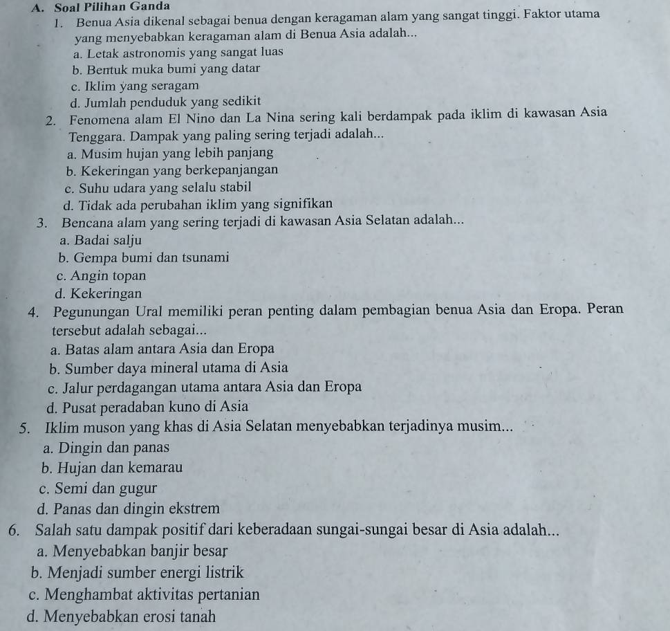 Soal Pilihan Ganda
1. Benua Asia dikenal sebagai benua dengan keragaman alam yang sangat tinggi. Faktor utama
yang menyebabkan keragaman alam di Benua Asia adalah...
a. Letak astronomis yang sangat luas
b. Bentuk muka bumi yang datar
c. Iklim yang seragam
d. Jumlah penduduk yang sedikit
2. Fenomena alam El Nino dan La Nina sering kali berdampak pada iklim di kawasan Asia
Tenggara. Dampak yang paling sering terjadi adalah...
a. Musim hujan yang lebih panjang
b. Kekeringan yang berkepanjangan
c. Suhu udara yang selalu stabil
d. Tidak ada perubahan iklim yang signifikan
3. Bencana alam yang sering terjadi di kawasan Asia Selatan adalah...
a. Badai salju
b. Gempa bumi dan tsunami
c. Angin topan
d. Kekeringan
4. Pegunungan Ural memiliki peran penting dalam pembagian benua Asia dan Eropa. Peran
tersebut adalah sebagai...
a. Batas alam antara Asia dan Eropa
b. Sumber daya mineral utama di Asia
c. Jalur perdagangan utama antara Asia dan Eropa
d. Pusat peradaban kuno di Asia
5. Iklim muson yang khas di Asia Selatan menyebabkan terjadinya musim...
a. Dingin dan panas
b. Hujan dan kemarau
c. Semi dan gugur
d. Panas dan dingin ekstrem
6. Salah satu dampak positif dari keberadaan sungai-sungai besar di Asia adalah...
a. Menyebabkan banjir besar
b. Menjadi sumber energi listrik
c. Menghambat aktivitas pertanian
d. Menyebabkan erosi tanah