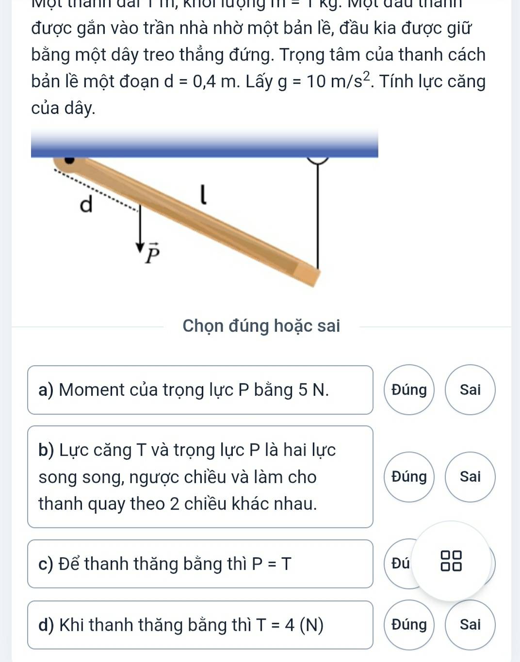 Một thành đai 1 m, khôi lượng m=1kg : Một đầu thành
được gắn vào trần nhà nhờ một bản lề, đầu kia được giữ
bằng một dây treo thẳng đứng. Trọng tâm của thanh cách
bản lề một đoạn d=0,4m. Lấy g=10m/s^2. Tính lực căng
của dây.
d
l
P
Chọn đúng hoặc sai
a) Moment của trọng lực P bằng 5 N. Đúng Sai
b) Lực căng T và trọng lực P là hai lực
song song, ngược chiều và làm cho Đúng Sai
thanh quay theo 2 chiều khác nhau.
c) Để thanh thăng bằng thì P=T Đú
d) Khi thanh thăng bằng thì T=4( N) Đúng Sai