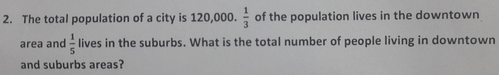 The total population of a city is 120,000.  1/3  of the population lives in the downtown 
area and  1/5  lives in the suburbs. What is the total number of people living in downtown 
and suburbs areas?