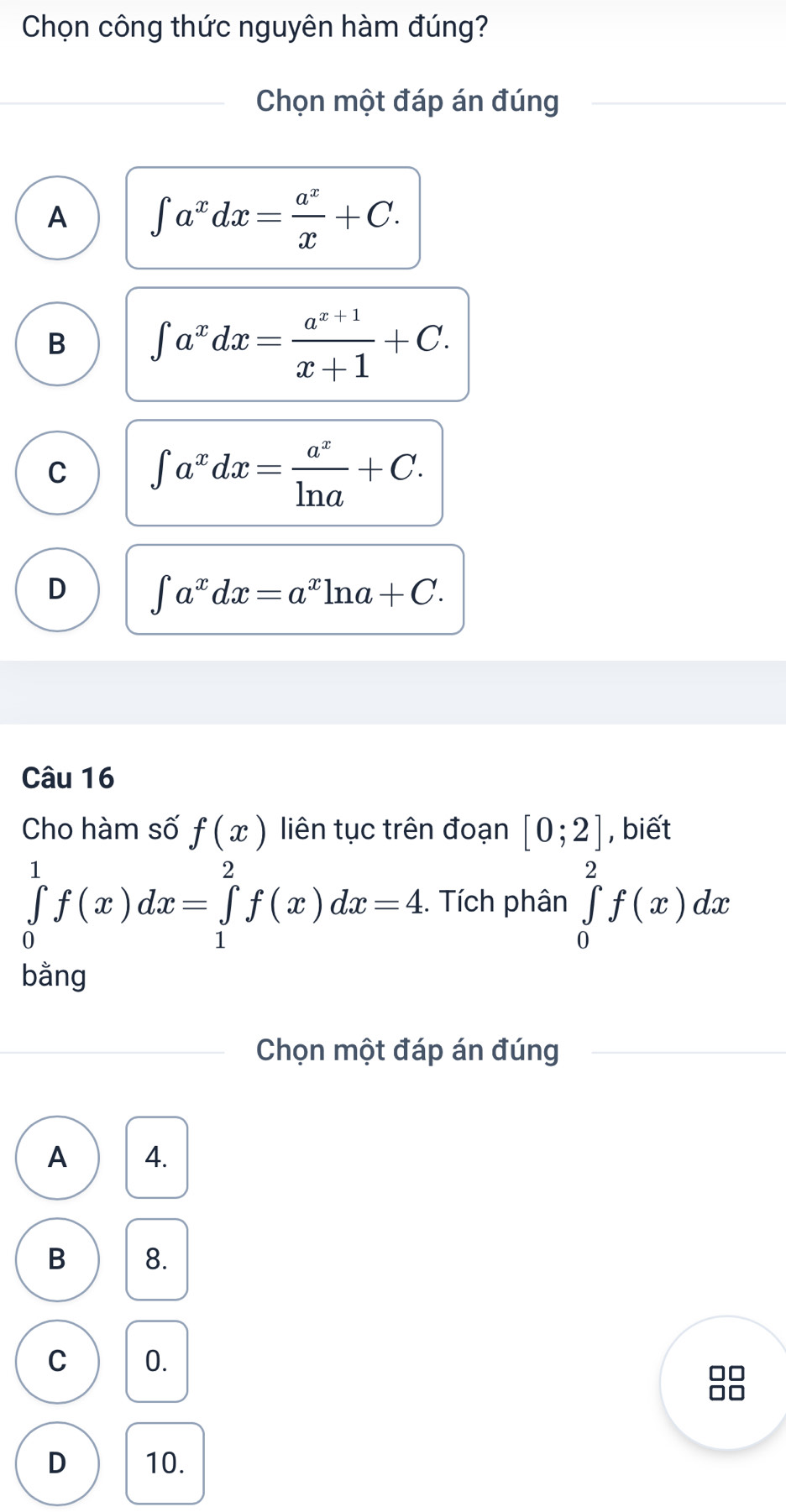 Chọn công thức nguyên hàm đúng?
Chọn một đáp án đúng
A ∈t a^xdx= a^x/x +C.
B ∈t a^xdx= (a^(x+1))/x+1 +C.
C ∈t a^xdx= a^x/ln a +C.
D ∈t a^xdx=a^xln a+C. 
Câu 16
Cho hàm số f(x) liên tục trên đoạn [0;2] , biết
∈tlimits _0^1f(x)dx=∈tlimits _1^2f(x)dx=4. . Tích phân ∈tlimits _0^2f(x)dx
bằng
Chọn một đáp án đúng
A 4.
B 8.
C 0.
□□
□□
D 10.