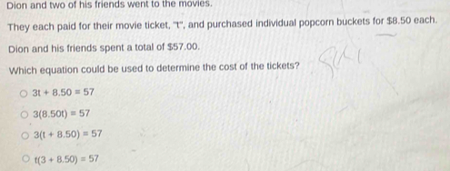 Dion and two of his friends went to the movies.
They each paid for their movie ticket, ''t'', and purchased individual popcorn buckets for $8.50 each.
Dion and his friends spent a total of $57.00.
Which equation could be used to determine the cost of the tickets?
3t+8.50=57
3(8.50t)=57
3(t+8.50)=57
t(3+8.50)=57