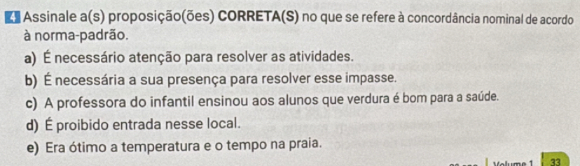 ds Assinale a(s) proposição(ões) CORRETA(S) no que se refere à concordância nominal de acordo
à norma-padrão.
a) É necessário atenção para resolver as atividades.
b) É necessária a sua presença para resolver esse impasse.
c) A professora do infantil ensinou aos alunos que verdura é bom para a saúde.
d) É proibido entrada nesse local.
e) Era ótimo a temperatura e o tempo na praia.
33