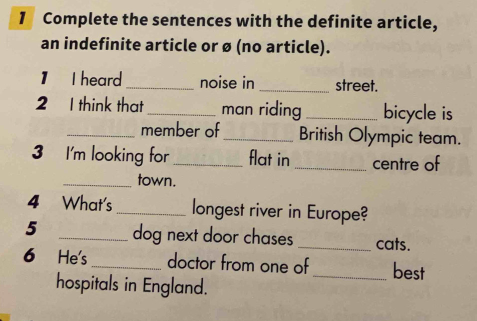 Complete the sentences with the definite article, 
an indefinite article or ø (no article). 
1 I heard _noise in _street. 
2 I think that_ man riding _bicycle is 
_member of_ British Olympic team. 
3 I'm looking for _flat in 
_centre of 
_town. 
4 What's _longest river in Europe? 
5 
_dog next door chases_ 
cats. 
6 He's _doctor from one of 
_best 
hospitals in England.