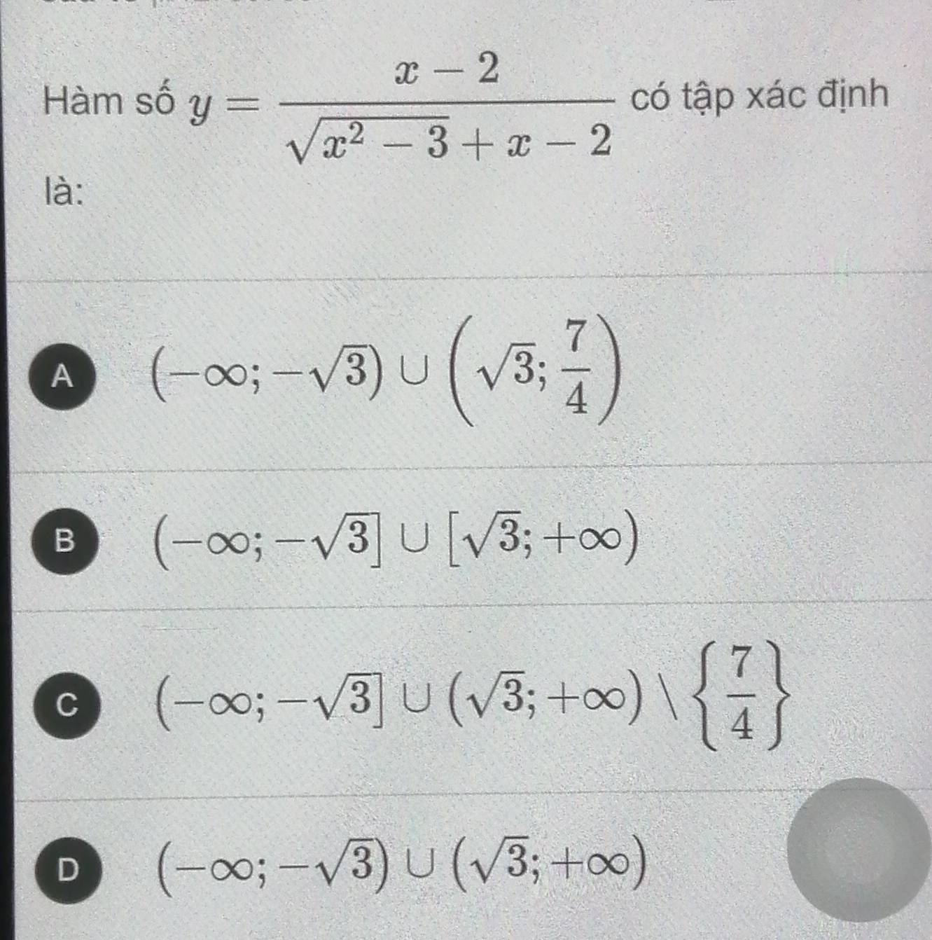 Hàm số y= (x-2)/sqrt(x^2-3)+x-2  có tập xác định
là:
A (-∈fty ;-sqrt(3))∪ (sqrt(3); 7/4 )
B (-∈fty ;-sqrt(3)]∪ [sqrt(3);+∈fty )
C (-∈fty ;-sqrt(3)]∪ (sqrt(3);+∈fty )∪   7/4 
D (-∈fty ;-sqrt(3))∪ (sqrt(3);+∈fty )