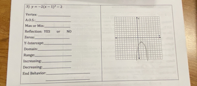 y=-2(x-1)^2-2
_ 
Vertex: 
A.O.S.:_ 
Max or Min: 
_ 
Reflection: YES or NO 
Zeros:_ 
Y-Intercept:_ 
Domain:_ 
Range:_ 
Increasing:_ 
Decreasing:_ 
End Behavior:_ 
_