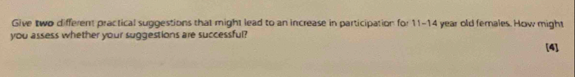 Give two different practical suggestions that might lead to an increase in participation for 11-14 year old females. How might 
you assess whether your suggestions are successful? 
[4]