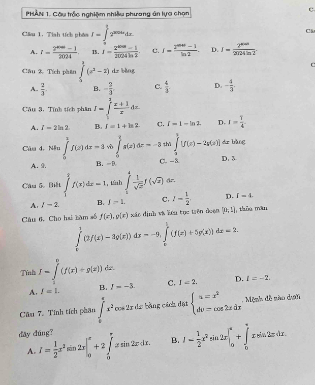 PHÀN 1. Câu trắc nghiệm nhiều phương án lựa chọn
C.
Câu 1. Tính tích phân I=∈tlimits _0^(22^2024x)dx. Cãt
A. I= (2^(4048)-1)/2024 . B. I= (2^(4048)-1)/2024ln 2 . C. I= (2^(4048)-1)/ln 2 . D. I= 2^(4048)/2024ln 2 .
C
Câu 2. Tích phân ∈t _0^(2(x^2)-2)dx bǎng
A.  2/3 . B. - 2/3 . C.  4/3 . D. - 4/3 .
Câu 3. Tính tích phân I=∈tlimits _1^(2frac x+1)xdx.
A. I=2ln 2. B. I=1+ln 2. C. I=1-ln 2. D. I= 7/4 .
Câu 4. Nếu ∈tlimits _0^(2f(x)dx=3 và ∈tlimits _0^2g(x)dx=-3 thì ∈tlimits _0^2[f(x)-2g(x)] dr bàng
A. 9. B. -9. C. -3. D. 3.
Câu 5. Biết ∈tlimits _1^2f(x)dx=1 , tính ∈tlimits _1^4frac 1)sqrt(x)f(sqrt(x)) dx.
A. I=2. B. I=1. C. I= 1/2 . D. I=4.
Câu 6. Cho hai hàm số f(x),g(x)xic ác định và liên tục trên đoạn [0;1] , thỏa mān
∈tlimits _0^(1(2f(x)-3g(x))dx=-9,∈tlimits _0^1(f(x)+5g(x))dx=2.
Tính I=∈tlimits _1^0(f(x)+g(x))dx.
A. I=1. B. I=-3. C. I=2. D. I=-2.
Câu 7. Tính tích phân ∈tlimits _0^(π)x^2)cos 2xdx bằng cách đặt beginarrayl u=x^2 dv=cos 2xdxendarray.. Mệnh đề nào dưới
dây đúng?
A. I= 1/2 x^2sin 2x|_0^((π)+2∈tlimits _0^(π)xsin 2xdx. B. I=frac 1)2x^2sin 2x|_0^(π)+∈tlimits _0^(π)xsin 2xdx.