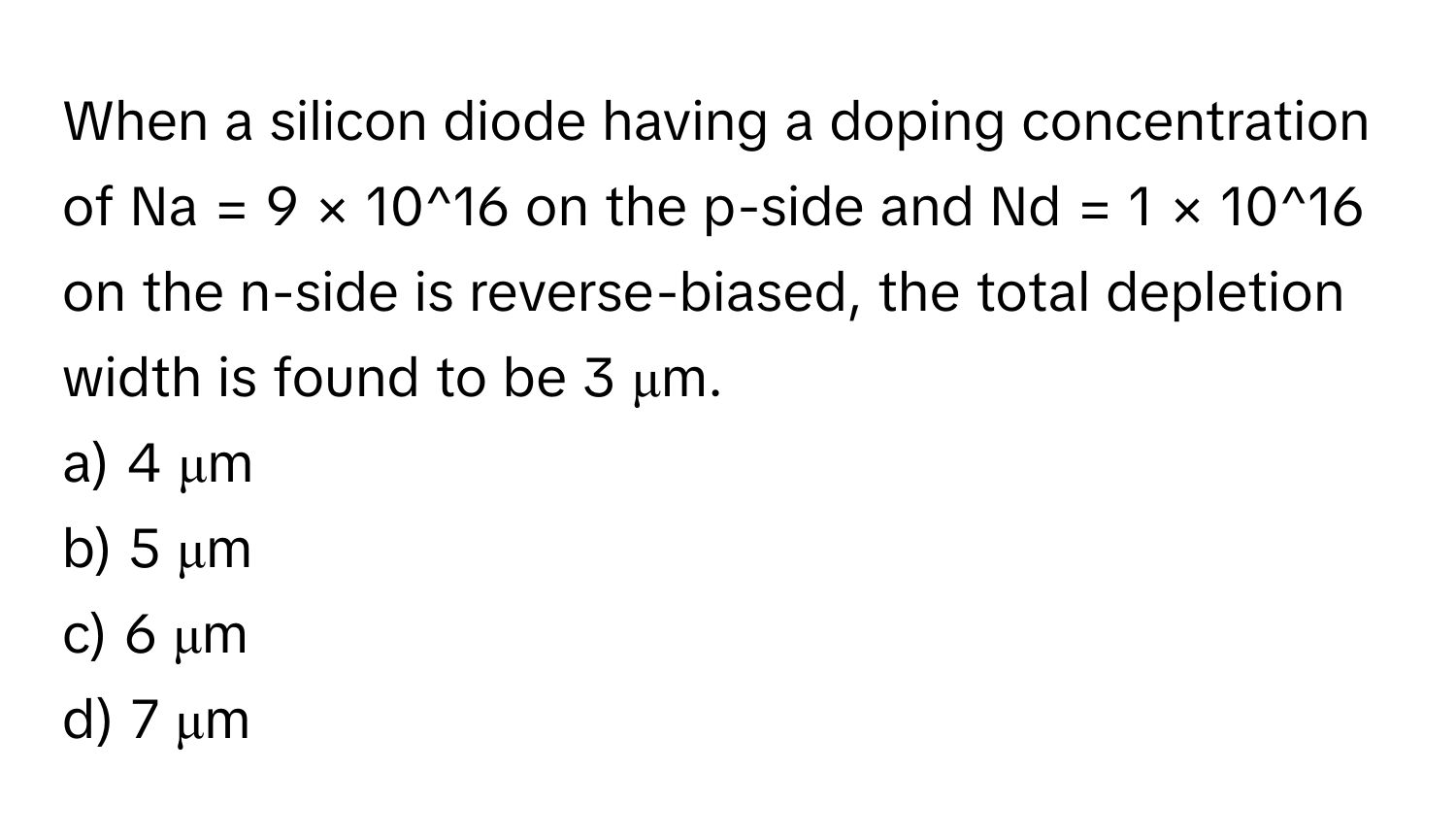 When a silicon diode having a doping concentration of Na = 9 × 10^16 on the p-side and Nd = 1 × 10^16 on the n-side is reverse-biased, the total depletion width is found to be 3 μm.

a) 4 μm
b) 5 μm
c) 6 μm
d) 7 μm