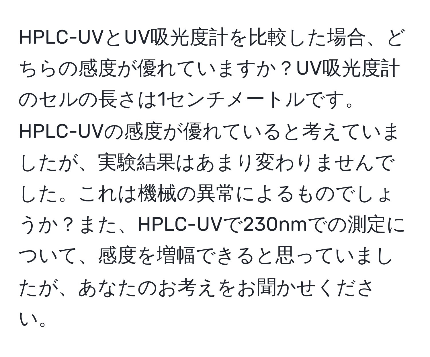 HPLC-UVとUV吸光度計を比較した場合、どちらの感度が優れていますか？UV吸光度計のセルの長さは1センチメートルです。HPLC-UVの感度が優れていると考えていましたが、実験結果はあまり変わりませんでした。これは機械の異常によるものでしょうか？また、HPLC-UVで230nmでの測定について、感度を増幅できると思っていましたが、あなたのお考えをお聞かせください。