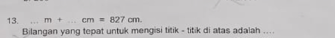 m+ _ cm=827cm. 
Bilangan yang tepat untuk mengisi titik - titik di atas adalah ....