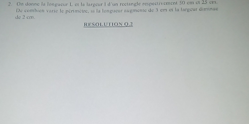 On donne la longueur L et la largeur I d'un rectangle respectivement 50 em et 25 cm. 
De combien varie le périmètre, si la longueur augmente de 3 em et la largeur diminue 
de 2 cm. 
RFSOLUTION Q.2