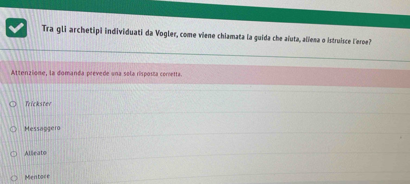 Tra gli archetipi individuati da Vogler, come viene chiamata la guida che aiuta, aliena o istruisce l’eroe? 
Attenzione, la domanda prevede una sola risposta corretta. 
Trickster 
Messaggero 
Alleato 
Mentore