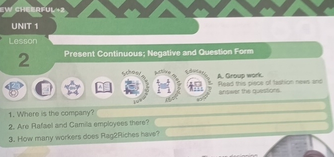 EW CHEERFUL +2 
UNIT 1 
Lesson 
2 Present Continuous; Negative and Question Form 
School Active 
A. Group work. 
Read this piece of fashion news and 
answer the questions. 
uə X50 
1. Where is the company? 
2. Are Rafael and Camila employees there? 
3. How many workers does Rag2Riches have?