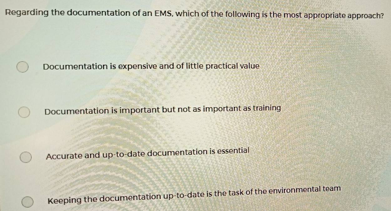 Regarding the documentation of an EMS, which of the following is the most appropriate approach?
Documentation is expensive and of little practical value
Documentation is important but not as important as training
Accurate and up-to-date documentation is essential
Keeping the documentation up-to-date is the task of the environmental team