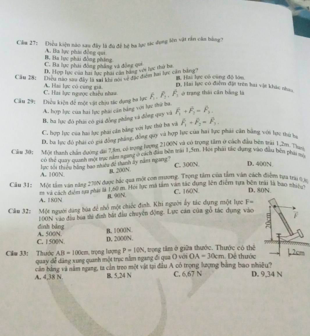 Điều kiện nảo sau đây là đủ để hệ ba lực tác dụng lên vật rắn cân bằng?
A. Ba lực phải đồng qui
B. Ba lực phải đồng phăng.
C. Ba lực phái đồng phẳng và đồng qui
D. Hợp lực của hai lực phải cản bằng với lực thử ba.
Câu 28: Điều nào sau đây là sai khi nói về đặc điểm hai lực cân bằng? B. Hai lực có cùng độ lớn.
A. Hai lực có củng giả.
D. Hai lực có điểm đặt trên hai vật khác nhau.
C. Hai lực ngược chiều nhau.
Câu 29: Điều kiện để một vật chịu tác dụng ba lực vector F_1,vector F_2,vector F_3 ở trạng thái cân bằng là
A. hợp lực của hai lực phải cân bằng với lực thứ ba
B. ba lực đó phái có giá đồng phẳng và đồng quy và vector F_1+vector F_2=vector F_3.
C. hợp lực của hai lực phái cân bằng với lực thứ ba và vector F_1+vector F_2=vector F_3.
D. ba lực đó phải có giá đồng phẳng, đồng quy và hợp lực của hai lực phải cân bằng với lực thứ ba
Câu 30: Một thanh chắn đường dài 7,8m, có trọng lượng 2100N và có trọng tâm ở cách đầu bên trái 1,2m. Thanh
có thể quay quanh một trục nằm ngang ở cách đầu bên trái 1,5m. Hỏi phải tác dụng vào đầu bên phái mộ
lực tối thiếu bằng bao nhiều để thanh ẩy nằm ngang?
B. 200N. C. 300N.
D. 400N.
A. 100N.
Câu 31: Một tấm ván năng 270N được bắc qua một con mương. Trọng tâm của tấm ván cách điểm tựa trái 0,80
m và cách điểm tựa phải là 1,60 m. Hỏi lực mà tầm ván tác dụng lên điểm tựa bên trái là bao nhiều?
C. 160N. D. 80N.
A. 180N B. 90N.
Câu 32: Một người dùng búa đề nhổ một chiếc định. Khi người ấy tác dụng một lực F=
100N vào đầu bủa thì đình bắt đầu chuyến động. Lực cân của gỗ tác dụng vào
đinh bằng
A. 500N. B. 1000N.
C. 1500N. D. 2000N.
Câu 33: Thước AB=100cm , trọng lượng P=10N , trọng tâm ở giữa thước. Thước có thể
quay dễ dàng xung quanh một trục nằm ngang đi qua O với OA=30cm. Đề thước
cần bằng và nằm ngang, ta cần treo một vật tại đầu A có trọng lượng bằng bao nhiêu?
A. 4,38 N. B. 5,24 N C. 6,67 N D. 9,34 N