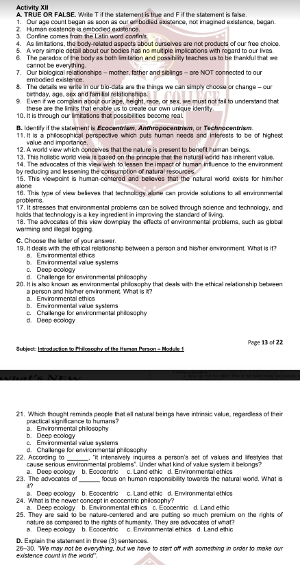 Activity XII
A. TRUE OR FALSE. Write T if the statement is true and F if the statement is false
1. Our age count began as soon as our embodied existence, not imagined existence, began.
2. Human existence is embodied existence.
3. Confine comes from the Latin word confinis
4. As limitations, the body-rellated aspects about ourselves are not products of our free choice.
5. A very simple detail about our bodies has no multiple implications with regard to our lives.
6. The paradox of the body as both limitation and possibility teaches us to be thankful that we
cannot be everything.
7. Our biological relationships - mother, father and siblings - are NOT connected to our
embodied existence.
8. The detaills we write in our bio-data are the things we can simply choose or change - our
birthday, age, sex and familial relationships
9. Even if we complain about our age, height, race, or sex, we must not fail to understand that
these are the limits that enable us to create our own unique identity 
10. It is through our limitations that possibilities become real.
B. Identify if the statement is Ecocentrism, Anthropocentrism, or Technocentrism.
11. It is a philosophical perspective which puts human needs and interests to be of highest
value and importance.
12. A world view which conceives that the nature is present to benefit human beings.
13. This holistic world view is based on the principle that the natural world has inherent value.
14. The advocates of this view wish to lessen the impact of human influence to the environment
by reducing and lessening the consumption of natural resources.
alone 15. This viewpoint is human-centered and believes that the natural world exists for him/her
16. This type of view believes that technology allone can provide solutions to all environmental
problems. 17. It stresses that environmental problems can be solved through science and technology, and
holds that technology is a key ingredient in improving the standard of living.
18. The advocates of this view downplay the effects of environmental problems, such as global
warming and illegal logging
C. Choose the letter of your answer.
19. It deals with the ethical relationship between a person and his/her environment. What is it?
a. Environmental ethics
b. Environmental value systems
c. Deep ecology
d. Chailenge for environmental philosophy
20. It is also known as environmental philosophy that deals with the ethical relationship between
a person and his/her environment. What is it?
a. Environmental ethics
b. Environmental value systems
c. Challenge for environmental philosophy
d. Deep ecology
Subject: Introduction to Philosophy of the Human Person = Module 1 Page 13 of 22
21. Which thought reminds people that all natural beings have intrinsic value, regardless of their
practical significance to humans?
a. Environmental philosophy
b. Deep ecology
c. Environmental value systems
d. Challenge for environmental philosophy
22. According to _, "it intensively inquires a person's set of values and lifestyles that
cause serious environmental problems". Under what kind of value system it belongs?
a. Deep ecology b. Ecocentric c. Land ethic d. Environmental ethics
23. The advocates of _focus on human respons bility towards the natural world. What is
it?
a. Deep ecology b. Ecocentric c. Land ethic d. Environmental ethics
24. What is the newer concept in ecocentric philosophy?
a. Deep ecology b. Environmental ethics c. Ecocentric d. Land ethic
25. They are said to be nature-centered and are putting so much premium on the rights of
nature as compared to the rights of humanity. They are advocates of what?
a. Deep ecology b. Ecocentric c. Environmental ethics d. Land ethic
D. Explain the statement in three (3) sentences
26-30. "We may not be everything, but we have to start off with something in order to make our
existence count in the world".