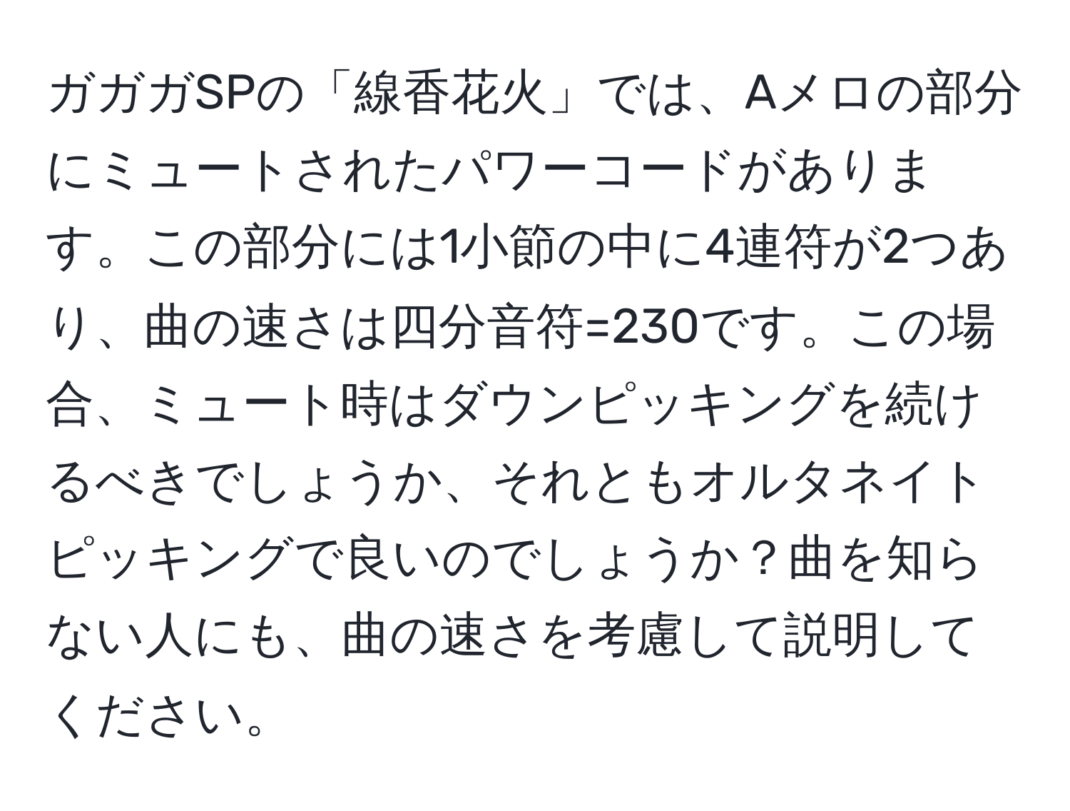 ガガガSPの「線香花火」では、Aメロの部分にミュートされたパワーコードがあります。この部分には1小節の中に4連符が2つあり、曲の速さは四分音符=230です。この場合、ミュート時はダウンピッキングを続けるべきでしょうか、それともオルタネイトピッキングで良いのでしょうか？曲を知らない人にも、曲の速さを考慮して説明してください。