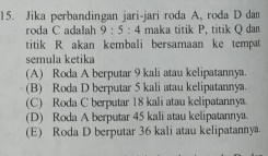 Jika perbandingan jari-jari roda A, roda D dan
roda C adalah 9:5:4 maka titik P, titik Q dan
titik R akan kembali bersamaan ke tempat
semula ketika
(A) Roda A berputar 9 kali atau kelipatannya.
(B) Roda D berputar 5 kali atau kelipatannya.
(C) Roda C berputar 18 kali atau kelipatannya
(D) Roda A berputar 45 kali atau kelipatannya.
(E) Roda D berputar 36 kali atau kelipatannya.