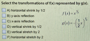 Select the transformations of f(x) represented by g(x).
A) horizontal shrink by 1/2 f(x)=x^(1/3)
B) y-axis reflection
C) x-axis reflection
D) vertical shrink by 1/2 g(x)=-( 1/2 x)^1/3
E) vertical stretch by 2
F) horizontal stretch by 2